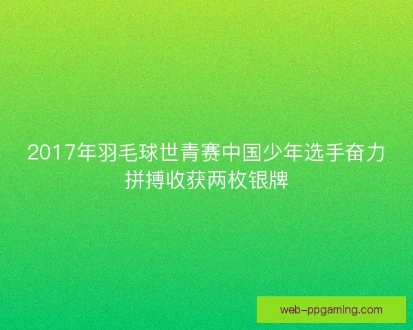2017年羽毛球世青赛中国少年选手奋力拼搏收获两枚银牌