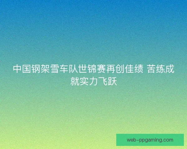 中国钢架雪车队世锦赛再创佳绩 苦练成就实力飞跃