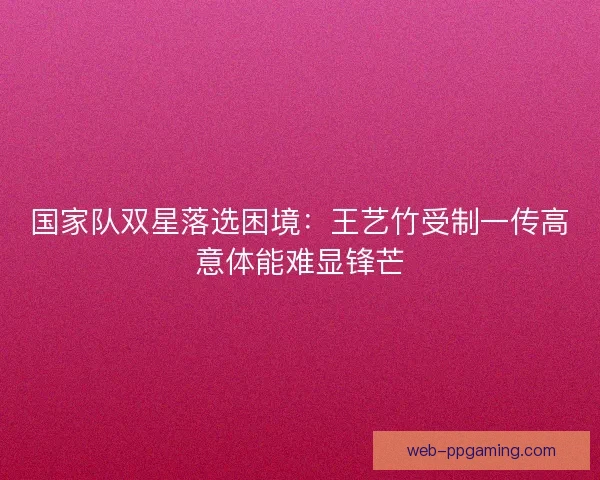 国家队双星落选困境：王艺竹受制一传高意体能难显锋芒