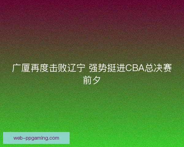 广厦再度击败辽宁 强势挺进CBA总决赛前夕