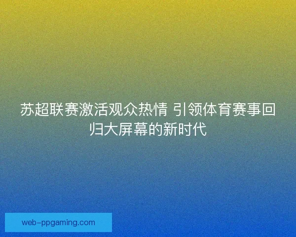 苏超联赛激活观众热情 引领体育赛事回归大屏幕的新时代