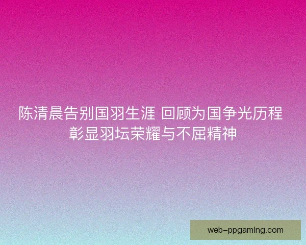 陈清晨告别国羽生涯 回顾为国争光历程 彰显羽坛荣耀与不屈精神