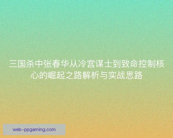 三国杀中张春华从冷宫谋士到致命控制核心的崛起之路解析与实战思路
