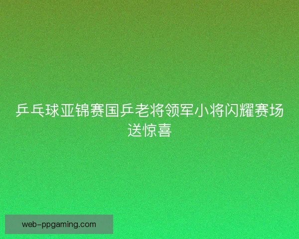 乒乓球亚锦赛国乒老将领军小将闪耀赛场送惊喜