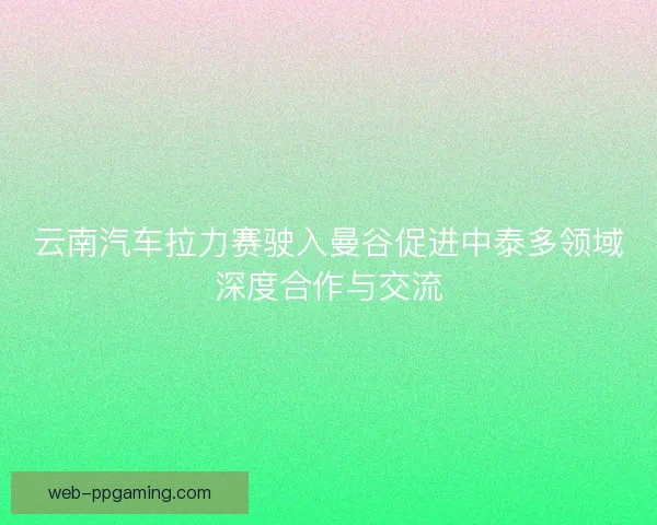 云南汽车拉力赛驶入曼谷促进中泰多领域深度合作与交流