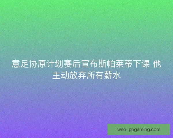 意足协原计划赛后宣布斯帕莱蒂下课 他主动放弃所有薪水