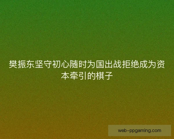樊振东坚守初心随时为国出战拒绝成为资本牵引的棋子