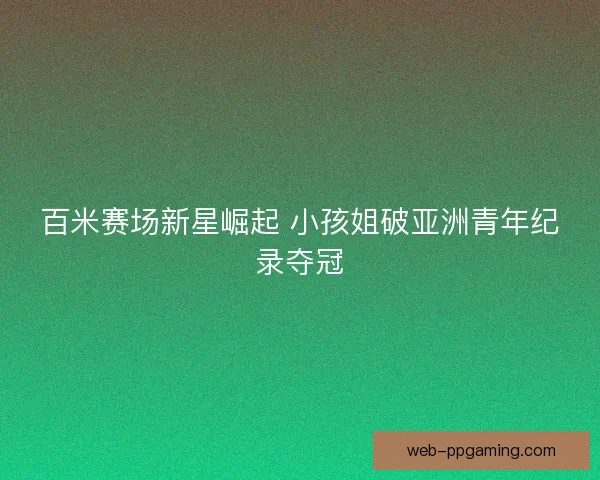 百米赛场新星崛起 小孩姐破亚洲青年纪录夺冠