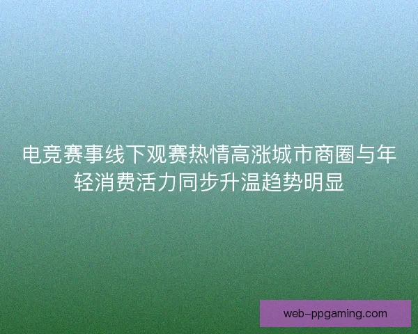 电竞赛事线下观赛热情高涨城市商圈与年轻消费活力同步升温趋势明显 电竞赛事线下观赛热情高涨城市商圈与年轻消费活力同步升温趋势明显