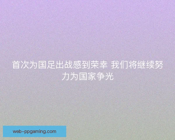 首次为国足出战感到荣幸 我们将继续努力为国家争光