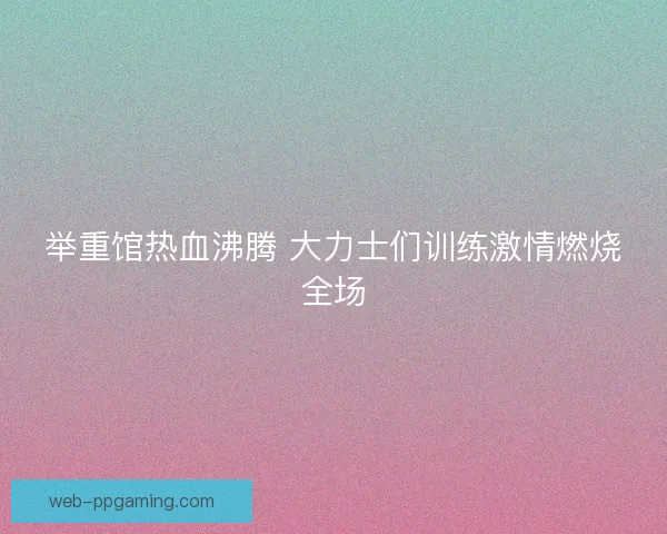 举重馆热血沸腾 大力士们训练激情燃烧全场