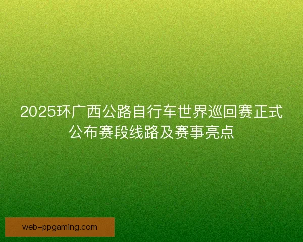 2025环广西公路自行车世界巡回赛正式公布赛段线路及赛事亮点 2025环广西公路自行车世界巡回赛正式公布赛段线路及赛事亮点