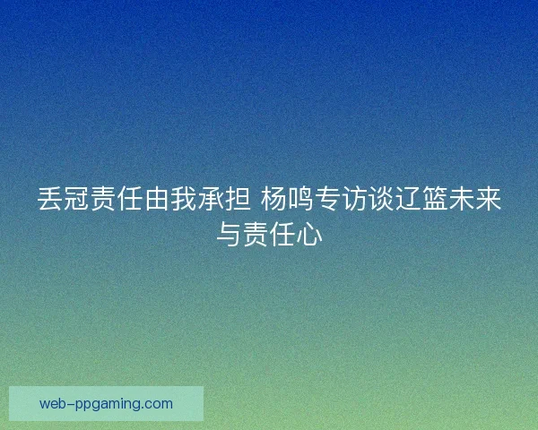 丢冠责任由我承担 杨鸣专访谈辽篮未来与责任心