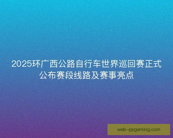 2025环广西公路自行车世界巡回赛正式公布赛段线路及赛事亮点