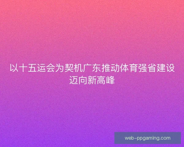 以十五运会为契机广东推动体育强省建设迈向新高峰