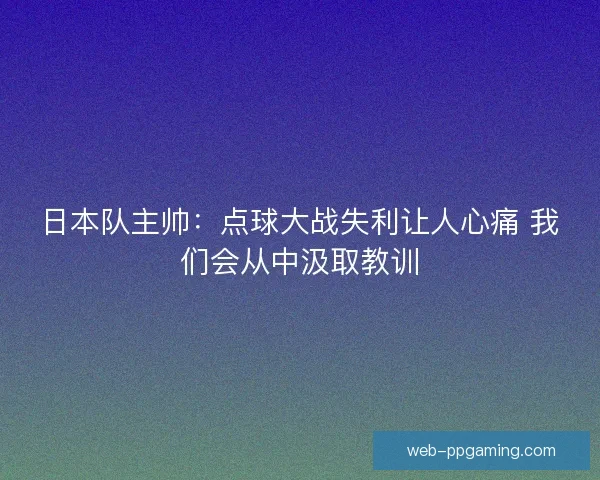 日本队主帅：点球大战失利让人心痛 我们会从中汲取教训