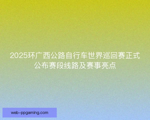 2025环广西公路自行车世界巡回赛正式公布赛段线路及赛事亮点