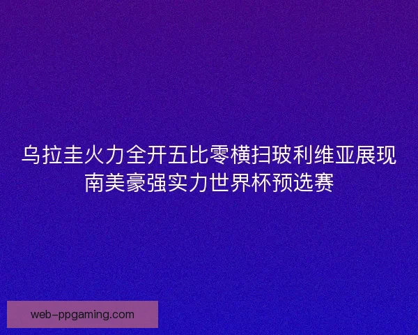乌拉圭火力全开五比零横扫玻利维亚展现南美豪强实力世界杯预选赛