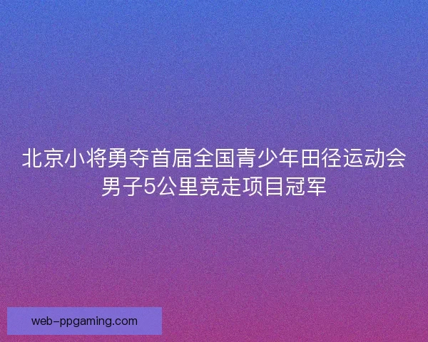 北京小将勇夺首届全国青少年田径运动会男子5公里竞走项目冠军